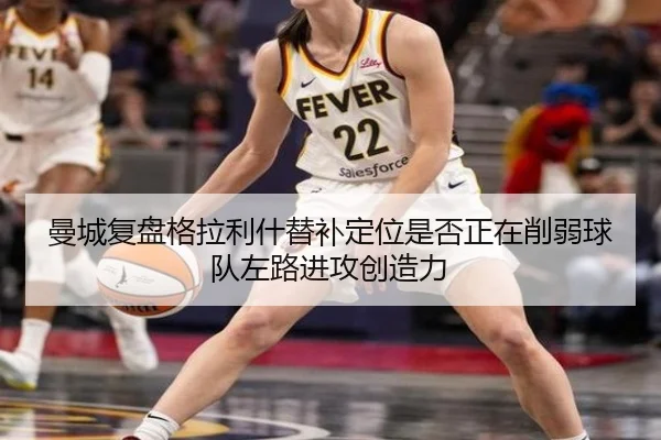 曼城复盘格拉利什替补定位是否正在削弱球队左路进攻创造力