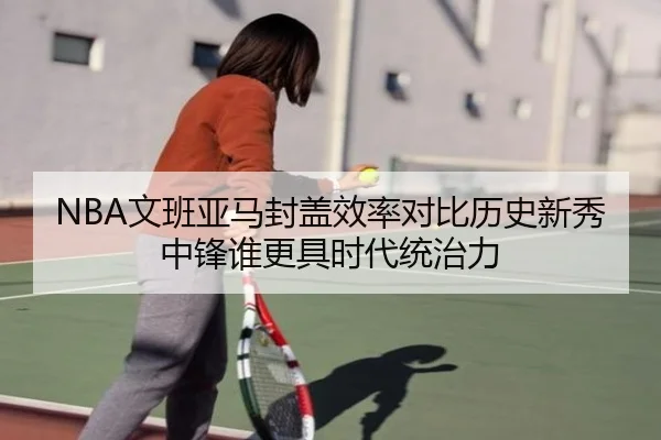 NBA文班亚马封盖效率对比历史新秀中锋谁更具时代统治力