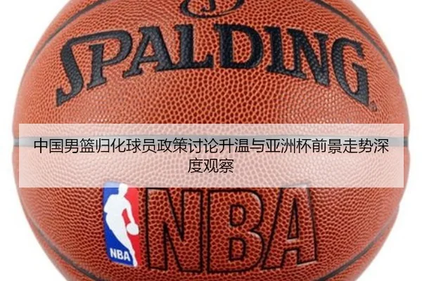 中国男篮归化球员政策讨论升温与亚洲杯前景走势深度观察
