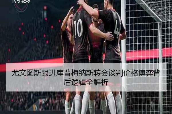尤文图斯跟进库普梅纳斯转会谈判价格博弈背后逻辑全解析