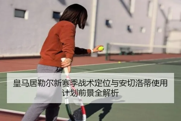 皇马居勒尔新赛季战术定位与安切洛蒂使用计划前景全解析