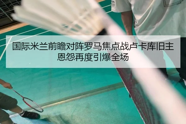 国际米兰前瞻对阵罗马焦点战卢卡库旧主恩怨再度引爆全场