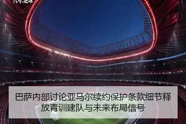 巴萨内部讨论亚马尔续约保护条款细节释放青训建队与未来布局信号