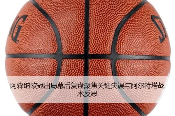 阿森纳欧冠出局幕后复盘聚焦关键失误与阿尔特塔战术反思