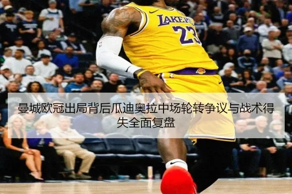 曼城欧冠出局背后瓜迪奥拉中场轮转争议与战术得失全面复盘